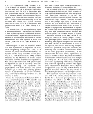 D.B. Gasarasi et al. / Acta Tropica 75 (2000) 19–2826
et al., 1993; Addis et al., 1994; Olszewski et al.,
1997). However, the aetiology of secondary bacte-
rial infections may be a plausible explanation
given the fact that the skin of individuals with
limb elephantiasis may be compromised and the
risk of infection possibly increased by the frequent
exposure to a potentially contaminated environ-
ment. This hypothesis is supported by recent ob-
servations that simple foot hygiene measures
lower the incidence of ADL in individuals with
lymphoedema (Burri et al., 1996; Shenoy et al.,
1998).
The incidence of ADL was significantly higher
in males than females. This observation is similar
to what is generally seen in other clinical manifes-
tations of filariasis. Higher microfilaria rates and
densities as well as higher prevalences of chronic
manifestations have been reported in males than
females (McMahon et al., 1981; Kimura et al.,
1985).
Immunological as well as hormonal factors
have been hypothesized as responsible for differ-
ential susceptibility (Eidinger and Ganet, 1972),
however, the gender differences observed in ADL
incidence in this study and other studies (Gya-
pong et al., 1996; Ramaiah et al., 1996), could be
influenced by the differences in chronic disease
prevalences and the differential susceptibility to
ADL attacks for individuals with lymphoedema
and hydrocele as seen in this study. The com-
pounded pathology of hydrocele and
lymphoedema that males manifest and overall
advanced age in males that generally parallels
increase in development of chronic manifesta-
tions, could explain the high incidence of ADL
observed in males.
Unlike the observations of Pani et al. (1995) in
India, where the frequency of ADL episodes were
positively associated with the dynamic progres-
sion of lymphoedema through grade 1–3, in this
study there was no association with the grade of
lymphoedema or the duration.
Similar observations of no association were
found in Ghana (Gyapong et al., 1996). Based on
the available data it is not clear whether there are
underlying differences between the African and
the Indian study populations, or simply a differ-
ence attributable to study designs. The African
sites had a 2-week recall period compared to a
12-month recall period for the Indian site.
An increasing trend in ADL episodes with ad-
vancing age was observed and a high incidence of
ADL episodes was found in the older age groups.
This observation conforms to the fact that
chronic manifestations of lymphatic filariasis also
increases with age. However, it should be noted
that in the younger age group of 10–19 years
believed to have relatively low prevalences of
chronic manifestations, a high ADL incidence of
14 per 1000 population was observed. It is possi-
ble that the total disease burden in this age group
may have been underestimated and therefore, the
effect of age in ADL attacks is difficult to explain.
The mean duration of an ADL attack in this
study was found to be 8.6 days (range 2–21 days).
This prolonged period, seems to exacerbate the
morbidity and physical incapacitation associated
with ADL attacks. It is notable that in 72.5% of
the episodes the affected were totally incapaci-
tated for a period of 4 days and unable to per-
form any work. Based on socio-economic studies
on the same population (unpublished), it was
observed that the acute attacks significantly re-
duce the number of hours the patient would have
worked under normal circumstances. For example
an average of 1.4 h of work were reported by
individuals experiencing acute attacks compared
to 5 h of work reported by controls, who experi-
enced other illnesses during that period. Physical
incapacitation does not only include failure to
perform economic activities but may extend to
loss of ability for personal care during the attacks.
The significant physical incapacitation associ-
ated with ADL attacks, shows that the disease
burden due to filariasis is grossly increased by this
condition. The effect of an ADL attack is not
limited to the affected individual, but extends to
other members of the family and community as
the affected consistently need care and support in
economic activity performance when they have
the acute attack.
The incidence of ADL seemed to peak during
the rainy season and 3 months after the rain.
During this period the vector species of Culex
quinquefasciatus and Anopheles gambiae are quite
abundant. It is possible therefore that the peak