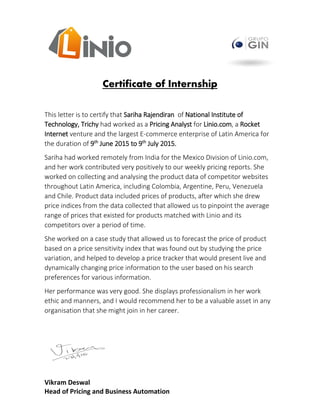 Vikram Deswal
Head of Pricing and Business Automation
Certificate of Internship
This letter is to certify that Sariha Rajendiran of National Institute of
Technology, Trichy had worked as a Pricing Analyst for Linio.com, a Rocket
Internet venture and the largest E-commerce enterprise of Latin America for
the duration of 9th
June 2015 to 9th
July 2015.
Sariha had worked remotely from India for the Mexico Division of Linio.com,
and her work contributed very positively to our weekly pricing reports. She
worked on collecting and analysing the product data of competitor websites
throughout Latin America, including Colombia, Argentine, Peru, Venezuela
and Chile. Product data included prices of products, after which she drew
price indices from the data collected that allowed us to pinpoint the average
range of prices that existed for products matched with Linio and its
competitors over a period of time.
She worked on a case study that allowed us to forecast the price of product
based on a price sensitivity index that was found out by studying the price
variation, and helped to develop a price tracker that would present live and
dynamically changing price information to the user based on his search
preferences for various information.
Her performance was very good. She displays professionalism in her work
ethic and manners, and I would recommend her to be a valuable asset in any
organisation that she might join in her career.
 