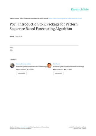 See	discussions,	stats,	and	author	profiles	for	this	publication	at:	https://www.researchgate.net/publication/304131481
PSF	:	Introduction	to	R	Package	for	Pattern
Sequence	Based	Forecasting	Algorithm
Article	·	June	2016
READS
161
2	authors:
Neeraj	Dhanraj	Bokde
Visvesvaraya	National	Institute	of	Technology
14	PUBLICATIONS			0	CITATIONS			
SEE	PROFILE
K.D.	Kulat
Visvesvaraya	National	Institute	of	Technology
62	PUBLICATIONS			83	CITATIONS			
SEE	PROFILE
All	in-text	references	underlined	in	blue	are	linked	to	publications	on	ResearchGate,
letting	you	access	and	read	them	immediately.
Available	from:	Neeraj	Dhanraj	Bokde
Retrieved	on:	30	June	2016
 