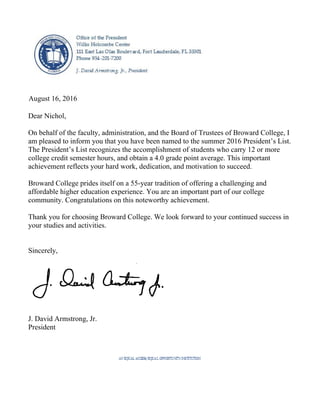 August 16, 2016
Dear Nichol,
On behalf of the faculty, administration, and the Board of Trustees of Broward College, I
am pleased to inform you that you have been named to the summer 2016 President’s List.
The President’s List recognizes the accomplishment of students who carry 12 or more
college credit semester hours, and obtain a 4.0 grade point average. This important
achievement reflects your hard work, dedication, and motivation to succeed.
Broward College prides itself on a 55-year tradition of offering a challenging and
affordable higher education experience. You are an important part of our college
community. Congratulations on this noteworthy achievement.
Thank you for choosing Broward College. We look forward to your continued success in
your studies and activities.
Sincerely,
J. David Armstrong, Jr.
President
 