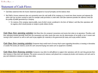 © The WallStreet School (M): +91 99537 29651 (e): himanshu@thewallstreetschool.com www.thewallstreetschool.com | 13
The Dream Begins…!!!
The WallStreet School
Statement of Cash Flows
 Cash flows statement links the Income Statement (prepared on ‘accrual’ principle) and the balance sheet
 Net Profit in Income statement does not necessarily mean the cash profit of the company, as it record even those incomes and expenses for
which cash has not been received or paid. For example credit purchases or credit sales. Cash flow statement provides the reference check for
the quality of ‘profits’ generated by a company
 For instance, if the company reports profits, most of which remain uncollected in the form of ‘debtors’, cash flow from operations will
be negative, which should prompt an analyst to probe debtors further
Cash flows from operating activities: Cash flows from the company’s transactions and events that relate to its operations. Therefore, cash
from operating activities generally result from the transactions and other events that enter into the determination of net profit or loss. It counts cash
coming in from customers as well as cash used to pay suppliers for materials, to the government for taxes, and to pay workers’ salaries.
Cash flows from investing activities: Companies keep careful track of money they’ve spent upgrading themselves or investing in themselves
or outside.This section, for instance, counts the cash consumed buying new assets such as equipment or facilities.
Cash flows from financing activities: Companies may either be self-sufficient to support their operations with the cash they generate from
their business or they need cash injections. This section accounts, for instance, cash plowed into a company by lenders and investors, and cash used to
pay cash dividends to investors or to pay down debts.
 