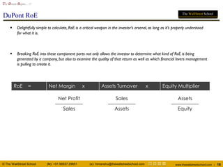 © The WallStreet School (M): +91 99537 29651 (e): himanshu@thewallstreetschool.com www.thewallstreetschool.com | 16
The Dream Begins…!!!
The WallStreet School
DuPont RoE
 Delightfully simple to calculate, RoE is a critical weapon in the investor’s arsenal, as long as it’s properly understood
for what it is.
 Breaking RoE into these component parts not only allows the investor to determine what kind of RoE is being
generated by a company, but also to examine the quality of that return as well as which financial levers management
is pulling to create it.
RoE = Net Margin x Assets Turnover x Equity Multiplier
Sales
Net Profit
Assets
Sales
Equity
Assets
 