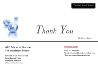 © The WallStreet School (M): +91 99537 29651 (e): himanshu@thewallstreetschool.com www.thewallstreetschool.com | 19
The Dream Begins…!!!
The WallStreet School
Thank You
The Dream Begins…!!!
ARC School of Finance
The WallStreet School
Suite 402, Pearls Business Park
Netaji Subhash Place
Pitampura, New Delhi
(Adjacent Fun Cinemas)
Himanshu Jain
(Cell): +91 99537 29651
(Email): himanshu@thewallstreetschool.com
(Web): www.thewallstreetschool.com
The Wall Street School
 