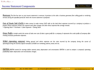 © The WallStreet School (M): +91 99537 29651 (e): himanshu@thewallstreetschool.com www.thewallstreetschool.com | 6
The Dream Begins…!!!
The WallStreet School
Income Statement Components
Revenues: The first line item on any income statement is revenues. It pertains to the sales a business generates from selling goods or rendering
services during the specified period for which the income statement is prepared.
Cost of Goods Sold (CoGS): It takes money to make money. CoGS refer to the total direct expenses incurred by a company to produce a
product. Direct expenses include raw material costs, labor charges and other direct expenses like carriage inwards.
= Opening Stock + Purchases + Labor Expenses – Closing Stock
Gross Profit: In simple words, the excess of sales over cost of sales is gross profit for a company. It represents the crude profits of company after
meeting necessary production expenses.
SG&A (operating expense): Selling, general and admin expenses are the costs incurred by the company during the course of
operating/running the business.Typical examples of SG&A are marketing, salaries, travel, rent etc.
EBITDA: EBITDA stands for earnings before interest, taxes, depreciation and amortization. EBITDA is used to analyze a company’s operating
profitability before deprecation and amortization charges.
 