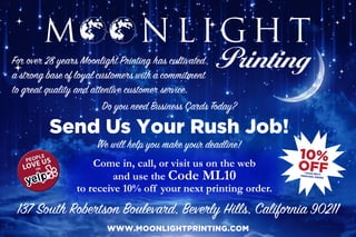For over 28 years Moonlight Printing has cultivated
a strong base of loyal customers with a commitment
to great quality and attentive customer service.
Do you need Business Cards Today?
Send Us Your Rush Job!
We will help you make your deadline!
WWW.MOONLIGHTPRINTING.COM
137 South Robertson Boulevard, Beverly Hills, California 90211
 