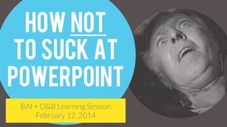 How NOT
To Suck at
Powerpoint
BAI + O&B Learning Session
February 12, 2014
 
