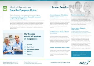 Axamo Recruitment is an independent recruitment agency
that specialise in the recruitment of nurses for permanent
positionsin the United Kingdom.
Our service covers all aspects of the recruitment process starting from the candidate search
which is made on the basis of clients’ requirements, the introduction to potential candidates,
who are chosen very carefully, according to our clients’ preferences and, all the necessary
arrangements required in order to proceed with interviews. The process is finalised with
providing general advice and guidance on the new employee’s arrival,accommodation and
settling in process.
Medical Recruitment
from the European Union
CV Search
English Checks
DBS Document Guidance
References
Logistics
Our Service
covers all aspects
of the process
Warsaw (Poland) Office: info@axamo.pl
tel: +48 22 2660 250, fax:+48 22 5353 260
London Office: info@axamo.co.uk
tel: +44 0203 5984 144, fax:+44 0203 5984 289
Axamo Benefits
Extensive Database of Candidates
(RGN, RMN, Care Assistants, Graduates,
Senior/Managerial Staff)
We have developed unique tools that enable careful
selection and assessment of candidates. Our database
allows us to screen candidates in accordance with
client specifications as well as providing additional
information such as area of living and personal
preferences.
Candidates based already in the UK
(with UK experience)
Our extensive database includes candidates who
already live and work in the United Kingdom and wish
to further their professional career. Proven track records
along with theory and practice gained in the UK, makes
those people an excellent choice for any employer
interested in taking on board highest level staff.
Optional Recruitment Days in Poland
For larger projects we can organise interviews in Poland,
where together with our team in Poland we are able
to organise “recruitment days” that would gather
a number of pre-selected candidates for personal
interviews.
Experienced consultants
Our consultants have a very wide spectrum
of experience as well as practical knowledge in the
field of recruitment. Successfully completing hundreds
of recruitment drives within the medical sector, our
consultants are extremely helpful and will assist you
every step of the way from start to finish.
Service Covers all aspects
of the process
(CV search, English checks, help with documents
for DBS, references, logistics and possibility to introduce
any further required Recruitment Procedures)
Throughout the years, we have also implemented
advanced procedures of Client Support with DBS
checks. We can offer advice on the best possible
routes for non-British candidates, candidates who
have recently arrived in the country or who are still
overseas. We can also provide references (to include
the translation from Polish made by members
of our staff) and offer additional support to Clients
and Candidates in the areas such as accommodation,
travel arrangements and simple day to day enquiries.
Contact us today for further details
Our clients are not being asked to make
any payments upfront and there are
no hidden charges.
 