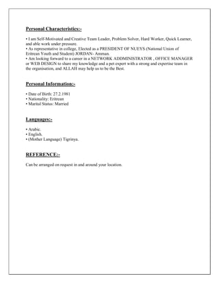 Personal Characteristics:-
• I am Self-Motivated and Creative Team Leader, Problem Solver, Hard Worker, Quick Learner,
and able work under pressure.
• As representative in college, Elected as a PRESIDENT OF NUEYS (National Union of
Eritrean Youth and Student) JORDAN- Amman.
• Am looking forward to a career in a NETWORK ADDMINISTRATOR , OFFICE MANAGER
or WEB DESIGN to share my knowledge and a pet expert with a strong and expertise team in
the organisation, and ALLAH may help us to be the Best.
Personal Information:-
• Date of Birth: 27.2.1981
• Nationality: Eritrean
• Marital Status: Married
Languages:-
• Arabic.
• English.
• (Mother Language) Tigrinya.
REFERENCE:-
Can be arranged on request in and around your location.
 
