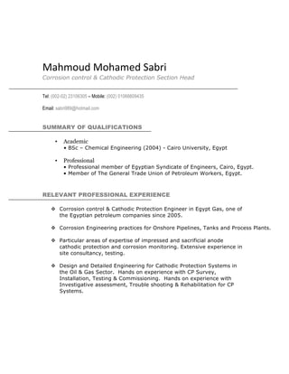 Mahmoud	
  Mohamed	
  Sabri	
  	
  
Corrosion control & Cathodic Protection Section Head
Tel: (002-02) 23106305 – Mobile: (002) 01066609435
Email: sabri989@hotmail.com
SUMMARY OF QUALIFICATIONS
• Academic
• BSc – Chemical Engineering (2004) - Cairo University, Egypt
• Professional
• Professional member of Egyptian Syndicate of Engineers, Cairo, Egypt.
• Member of The General Trade Union of Petroleum Workers, Egypt.
RELEVANT PROFESSIONAL EXPERIENCE
v Corrosion control & Cathodic Protection Engineer in Egypt Gas, one of
the Egyptian petroleum companies since 2005.
v Corrosion Engineering practices for Onshore Pipelines, Tanks and Process Plants.
v Particular areas of expertise of impressed and sacrificial anode
cathodic protection and corrosion monitoring. Extensive experience in
site consultancy, testing.
v Design and Detailed Engineering for Cathodic Protection Systems in
the Oil & Gas Sector. Hands on experience with CP Survey,
Installation, Testing & Commissioning. Hands on experience with
Investigative assessment, Trouble shooting & Rehabilitation for CP
Systems.
 