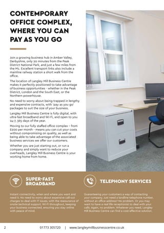 CONTEMPORARY
OFFICE COMPLEX,
WHERE YOU CAN
PAY AS YOU GO
Join a growing business hub in Amber Valley,
Derbyshire, only 20 minutes from the Peak
District National Park, and just a few miles from
the M1. Excellent transport links also include a
mainline railway station a short walk from the
office.
The location of Langley Mill Business Centre
makes it perfectly positioned to take advantage
of business opportunities - whether in the Peak
District, London and the South East, or the
Northern powerhouse.
No need to worry about being trapped in lengthy
and expensive contracts, with ‘pay as you go’
packages to suit the size of your business.
Langley Mill Business Centre is fully digital, with
ultra-fast broadband and Wi-Fi, and open to you
24-7, 365 days of the year.
Moving to our fully staffed office complex – from
£200 per month - means you can cut your costs
without compromising on quality, as well as
being able to take advantage of the associated
business services we offer our customers.
Whether you are just starting out, or run a
company and simply want to reduce your
overheads, Langley Mill Business Centre is your
working home from home.
Instant connectivity, when and where you want and
need it. No need to worry about expensive call-out
charges to deal with IT issues, with the reassurance of
onsite technical support. Wi-Fi throughout, keeping
your business connected, ensuring you stay online
with peace of mind.
Guaranteeing your customers a way of contacting
your company. Just need a landline telephone number,
without an office address? No problem. Or you may
want to have a real life receptionist to deal with your
calls. Again, no problem. Whatever you need, Langley
Mill Business Centre can find a cost-effective solution.
SUPER-FAST
BROADBAND TELEPHONY SERVICES
2 01773 305720 | www.langleymillbusinesscentre.co.uk
 