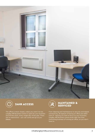 The office is never closed, unless you want it to be.
Langley Mill Business Centre is open for your business
around the clock, every single day of the year. There
are no restrictions – you can come and go as you
please.
From cleaning and maintenance to security and digital
connectivity, all aspects of having an office are taken
care of – leaving you free to focus on your business.
Langley Mill Business Centre looks after the time-
consuming business of running an office, so you don’t
have to.
24HR ACCESS MAINTAINED &
SERVICED
info@langleymillbusinesscentre.co.uk 3
 