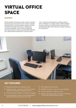 n 	 Registered address at Companies House
n 	 eDelivery of post – have your mail electronically 		
	 scanned and emailed to wherever you are
n 	 Commercial office address in the heart of England
n 	 A local telephone number, which people prefer to 		
	 national phone lines which can cost more
n 	 Mail handling and forwarding
n 	 Flexibility through our ‘pay as you go’ packages
n 	 Trained receptionist to take your calls
n 	 Benefits of having an office at a fraction of the price 	
	 – with prices starting at £5 per month
All the benefits of having an office, without actually
having to have one! Not everyone wants or needs a
physical office, but all businesses need to maintain
a professional image and have an established
commercial address. That’s where Langley Mill
Business Centre can help, by providing the benefits
of an official office premises for a fraction of the
cost – with prices starting from as little as £5 per
month. Whether you simply need an official address
for your business, or need incoming calls and mail
professionally dealt with, there are a range of options
to choose from.
VIRTUAL OFFICE
SPACE
KEY FEATURES
4 01773 305720 | www.langleymillbusinesscentre.co.uk
 