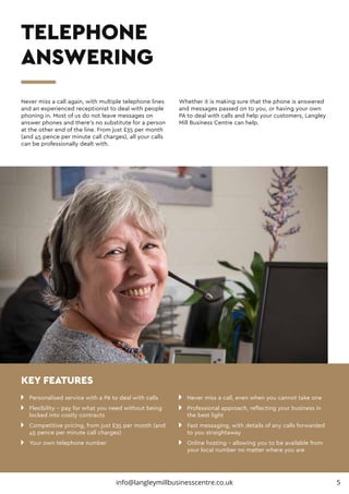 n 	 Personalised service with a PA to deal with calls
n 	 Flexibility – pay for what you need without being 		
	 locked into costly contracts
n 	 Competitive pricing, from just £35 per month (and 		
	 45 pence per minute call charges)
n 	 Your own telephone number
n 	 Never miss a call, even when you cannot take one
n 	 Professional approach, reflecting your business in 		
	 the best light
n 	 Fast messaging, with details of any calls forwarded 		
	 to you straightaway
n 	 Online hosting – allowing you to be available from 		
	 your local number no matter where you are
Never miss a call again, with multiple telephone lines
and an experienced receptionist to deal with people
phoning in. Most of us do not leave messages on
answer phones and there’s no substitute for a person
at the other end of the line. From just £35 per month
(and 45 pence per minute call charges), all your calls
can be professionally dealt with.
Whether it is making sure that the phone is answered
and messages passed on to you, or having your own
PA to deal with calls and help your customers, Langley
Mill Business Centre can help.
TELEPHONE
ANSWERING
KEY FEATURES
5info@langleymillbusinesscentre.co.uk
 