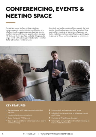 CONFERENCING, EVENTS &
MEETING SPACE
n 	 Excellent value, with meetings costing just £10
	 per hour
n 	 Modern digital communications
n 	 Super-fast guest Wi-Fi access
n 	 Easy to get to and from, with a local nature reserve 	
	 on the doorstep
n 	 Purpose-built and designed work venue
n 	 Individual rooms ranging up to 28 square metres 		
	 each in size
n 	 Professional IT facilities and support
n 	 Catering for everything from breakfast meetings to 	
	 hot or cold buffet lunches
The perfect venue for face to face meetings,
conferences and events, with the combination of a
fully functional, purpose-designed, business centre,
excellent transport links, and great location. Langley
Mill Business Centre can host up to 30 delegates at a
single event, with catering provided onsite – whether
it’s for a breakfast event or a lunch.
Our sleek and stylish modern offices provide the best
setting for doing business, whether at a networking
event, client meeting, or conference. Packages are
tailor-made to match your specifications, putting you
in control of things and keeping costs to a minimum.
KEY FEATURES
01773 305720 | www.langleymillbusinesscentre.co.uk6
 