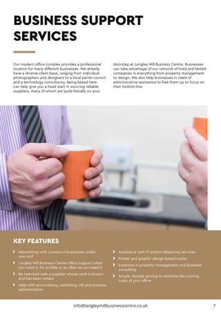 BUSINESS SUPPORT
SERVICES
n 	 Networking with numerous businesses under
	 one roof
n 	 Langley Mill Business Centre offers support when 		
	 you want it, for as little or as often as you need it
n 	 Be matched with a supplier whose work is known 		
	 and has been vetted
n 	 Help with accountancy, marketing, HR and business 	
	administration
n 	 Assistance with IT and/or telephony services
n 	 Printer and graphic design based onsite
n 	 Expertise in property management and business 		
	consulting
n 	 Simple, flexible pricing to minimise the running 		
	 costs of your office
Our modern office complex provides a professional
location for many different businesses. We already
have a diverse client base, ranging from individual
photographers and designers to a local parish council
and a technology consultancy. Being based here
can help give you a head start in sourcing reliable
suppliers, many of whom are quite literally on your
doorstep at Langley Mill Business Centre. Businesses
can take advantage of our network of tried and tested
companies in everything from property management
to design. We also help businesses in need of
administrative assistance to free them up to focus on
their bottom line.
KEY FEATURES
7info@langleymillbusinesscentre.co.uk
 