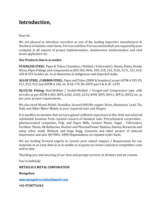 Introduction,
Dear Sir,
We are pleased to introduce ourselves as one of the leading importers manufactures &
Stockiest ofstainless steel items, FerrousandNon-Ferrousmetalwhich arerequiredbyyour
company in all aspects of project implementation, maintenance modernization and shut
down application etc.
Our Products line is as under:
STAINLESS STEEL: Pipes & Tubes ( Seamless / Welded / Fabricated ), Sheets, Plates, Roads,
Wires, Pipes Fittings and componentsin AISI 304,304L, 309, 310, 316, 316L,317L, 321,410,
420 & 431 Grades etc. In al dimension in indigenous and imported make.
ALLOY STEEL /CARBON STEEL: Pipes andTubes (ERW & Seamless) as perASTM A 335. P5,
P11, P12, P22 and ASTM A 106, Gr. B SA 179, BS-3059 part I & II, IS -1239.
SS/CS/AS Fitting: Butt-Welded / Socket-Welded / Forged and Compression type with
ferrules as per ASTM A 403, WPS, A182, A105, A234, WPB, WP5, WP11, WP12, WP22 etc. as
per your project requirements.
We also stock Monel, Nickel, Hastalloy, Inconel 600/80, copper, Brass, Aluminum, Lead, Tin,
Zink, and Other Minor Metals in your required sizes and Shapes.
It is needless to mention that we have gained sufficient experience in this field and achieved
substantial business from reputed concern of chemical inds. Petrochemical corporation ,
pharmaceutical companies, Pulp and Paper Mills, Cement Plants, Sugar , Fabricators,
Fertilizer Plants, Oil Refineries, Nuclear and Thermal Power Stations, Dairies, Breweries and
many other small, Medium and large Engg. Concerns and other project of national
Importance and also ISO 9001: 2000 Organizations on reputed order basis.
We are looking forward eagerly to receive your valued enquiry / Requirement for our
materials at an early date so as to enable us to quote our lowest and most competitive rates
well in time.
Thanking you and assuring of our best and prompt services at all times and we remain,
You’re faithfully
METALLICA METAL CORPORATION
Mangalore
mmcmangalore.india@gmail.com
+91-9738774545
 