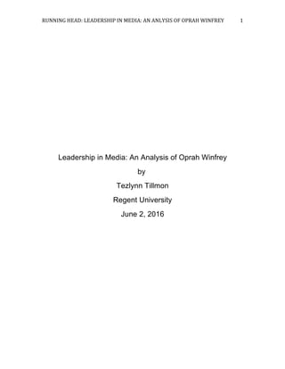 RUNNING	HEAD:	LEADERSHIP	IN	MEDIA:	AN	ANLYSIS	OF	OPRAH	WINFREY	 1	
Leadership in Media: An Analysis of Oprah Winfrey
by
Tezlynn Tillmon
Regent University
June 2, 2016
 