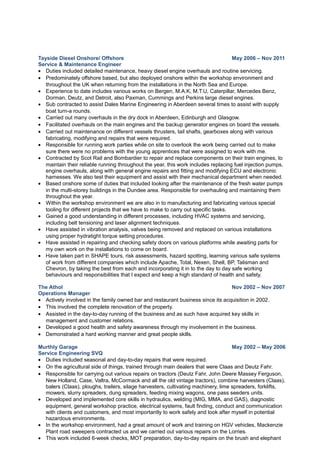 Tayside Diesel Onshore/ Offshore May 2006 – Nov 2011
Service & Maintenance Engineer
• Duties included detailed maintenance, heavy diesel engine overhauls and routine servicing.
• Predominately offshore based, but also deployed onshore within the workshop environment and
throughout the UK when returning from the installations in the North Sea and Europe.
• Experience to date includes various works on Bergen, M.A.K, M.T.U, Caterpillar, Mercedes Benz,
Dorman, Deutz, and Detroit, also Paxman, Cummings and Perkins large diesel engines.
• Sub contracted to assist Dales Marine Engineering in Aberdeen several times to assist with supply
boat turn-a rounds.
• Carried out many overhauls in the dry dock in Aberdeen, Edinburgh and Glasgow.
• Facilitated overhauls on the main engines and the backup generator engines on board the vessels.
• Carried out maintenance on different vessels thrusters, tail shafts, gearboxes along with various
fabricating, modifying and repairs that were required.
• Responsible for running work parties while on site to overlook the work being carried out to make
sure there were no problems with the young apprentices that were assigned to work with me.
• Contracted by Scot Rail and Bombardier to repair and replace components on their train engines, to
maintain their reliable running throughout the year, this work includes replacing fuel injection pumps,
engine overhauls, along with general engine repairs and fitting and modifying ECU and electronic
harnesses. We also test their equipment and assist with their mechanical department when needed.
• Based onshore some of duties that included looking after the maintenance of the fresh water pumps
in the multi-storey buildings in the Dundee area. Responsible for overhauling and maintaining them
throughout the year.
• Within the workshop environment we are also in to manufacturing and fabricating various special
tooling for different projects that we have to make to carry out specific tasks.
• Gained a good understanding in different processes, including HVAC systems and servicing,
including belt tensioning and laser alignment techniques.
• Have assisted in vibration analysis, valves being removed and replaced on various installations
using proper hydratight torque setting procedures.
• Have assisted in repairing and checking safety doors on various platforms while awaiting parts for
my own work on the installations to come on board.
• Have taken part in SHAPE tours, risk assessments, hazard spotting, learning various safe systems
of work from different companies which include Apache, Total, Nexen, Shell, BP, Talisman and
Chevron, by taking the best from each and incorporating it in to the day to day safe working
behaviours and responsibilities that I expect and keep a high standard of health and safety.
The Athol Nov 2002 – Nov 2007
Operations Manager
• Actively involved in the family owned bar and restaurant business since its acquisition in 2002.
• This involved the complete renovation of the property.
• Assisted in the day-to-day running of the business and as such have acquired key skills in
management and customer relations.
• Developed a good health and safety awareness through my involvement in the business.
• Demonstrated a hard working manner and great people skills.
Murthly Garage May 2002 – May 2006
Service Engineering SVQ
• Duties included seasonal and day-to-day repairs that were required.
• On the agricultural side of things, trained through main dealers that were Claas and Deutz Fahr.
• Responsible for carrying out various repairs on tractors (Deutz Fahr, John Deere Massey Ferguson,
New Holland, Case, Valtra, McCormack and all the old vintage tractors), combine harvesters (Claas),
balers (Claas), ploughs, trailers, silage harvesters, cultivating machinery, lime spreaders, forklifts,
mowers, slurry spreaders, dung spreaders, feeding mixing wagons, one pass seeders units.
• Developed and implemented core skills in hydraulics, welding (MIG, MMA, and GAS), diagnostic
equipment, general workshop practice, electrical systems, fault finding, conduct and communication
with clients and customers, and most importantly to work safely and look after myself in potential
hazardous environments.
• In the workshop environment, had a great amount of work and training on HGV vehicles, Mackenzie
Plant road sweepers contracted us and we carried out various repairs on the Lorries.
• This work included 6-week checks, MOT preparation, day-to-day repairs on the brush and elephant
 