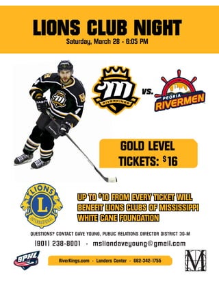 QUESTIONS? CONTACT DAVE YOUNG, PUBLIC RELATIONS DIRECTOR DISTRICT 30-M
(901) 238-8001 • msliondaveyoung@gmail.com
RiverKings.com • Landers Center • 662-342-1755
vs.
UP TO $
10 FROM EVERY TICKET WILL
BENEFIT LIONS CLUBS OF MISSISSIPPI
WHITE CANE FOUNDATION
GOLD LEVEL
TICKETS: $
16
LIONS CLUB NIGHTSaturday, March 28 - 6:05 PM
 