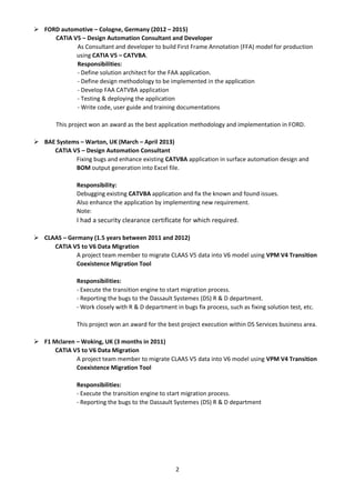 2
 FORD automotive – Cologne, Germany (2012 – 2015)
CATIA V5 – Design Automation Consultant and Developer
As Consultant and developer to build First Frame Annotation (FFA) model for production
using CATIA V5 – CATVBA.
Responsibilities:
- Define solution architect for the FAA application.
- Define design methodology to be implemented in the application
- Develop FAA CATVBA application
- Testing & deploying the application
- Write code, user guide and training documentations
This project won an award as the best application methodology and implementation in FORD.
 BAE Systems – Warton, UK (March – April 2013)
CATIA V5 – Design Automation Consultant
Fixing bugs and enhance existing CATVBA application in surface automation design and
BOM output generation into Excel file.
Responsibility:
Debugging existing CATVBA application and fix the known and found issues.
Also enhance the application by implementing new requirement.
Note:
I had a security clearance certificate for which required.
 CLAAS – Germany (1.5 years between 2011 and 2012)
CATIA V5 to V6 Data Migration
A project team member to migrate CLAAS V5 data into V6 model using VPM V4 Transition
Coexistence Migration Tool
Responsibilities:
- Execute the transition engine to start migration process.
- Reporting the bugs to the Dassault Systemes (DS) R & D department.
- Work closely with R & D department in bugs fix process, such as fixing solution test, etc.
This project won an award for the best project execution within DS Services business area.
 F1 Mclaren – Woking, UK (3 months in 2011)
CATIA V5 to V6 Data Migration
A project team member to migrate CLAAS V5 data into V6 model using VPM V4 Transition
Coexistence Migration Tool
Responsibilities:
- Execute the transition engine to start migration process.
- Reporting the bugs to the Dassault Systemes (DS) R & D department
 