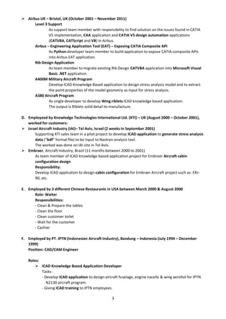 3
 Airbus UK – Bristol, UK (October 2001 – November 2011)
Level 3 Support
As support team member with responsibility to find solution on the issues found in CATIA
V5 implementation, CAA application and CATIA V5 design automation applications
(CATVBA, CATScript and VB) in Airbus.
Airbus – Engineering Application Tool (EAT) – Exposing CATIA Composite API
As Python developer team member to build application to expose CATIA composite APIs
into Airbus EAT application.
Rib Design Application
As team member to migrate existing Rib Design CATVBA application into Microsoft Visual
Basic .NET application.
A400M Military Aircraft Program
Develop ICAD Knowledge Based application to design stress analysis model and to extract
the point properties of the model geometry as input for stress analysis.
A380 Aircraft Program
As single developer to develop Wing riblets ICAD knowledge based application.
The output is Riblets solid detail to manufacture.
D. Employeed by Knowledge Technologies International Ltd. (KTI) – UK (August 2000 – October 2001),
worked for customers:
 Israel Aircraft Industry (IAI)– Tel Aviv, Israel (2 weeks in September 2001)
Supporting KTI sales team in a pilot project to develop ICAD application to generate stress analysis
data (“bdf” format file) to be input to Nastran analysis tool.
The worked was done on IAI site in Tel Aviv.
 Embraer, Aircraft Industry, Brazil (11 months between 2000 to 2001)
As team member of ICAD knowledge based application project for Embraer Aircraft cabin
configuration design
Responsibility:
Develop ICAD application to design cabin configuration for Embraer Aircraft project such as: ERJ-
90, etc.
E. Employed by 3 different Chinese Restaurants in USA between March 2000 & August 2000
Role: Waiter
Responsibilities:
- Clean & Prepare the tables
- Clean the floor
- Clean customer toilet
- Wait for the customer
- Cashier
F. Employed by PT. IPTN (Indonesian Aircraft Industry), Bandung – Indonesia (July 1994 – December
1999)
Position: CAD/CAM Engineer
Roles:
 ICAD Knowledge Based Application Developer
Tasks:
- Develop ICAD application to design aircraft fuselage, engine nacelle & wing aerofoil for IPTN
N2130 aircraft program.
- Giving ICAD training to IPTN employees.
 