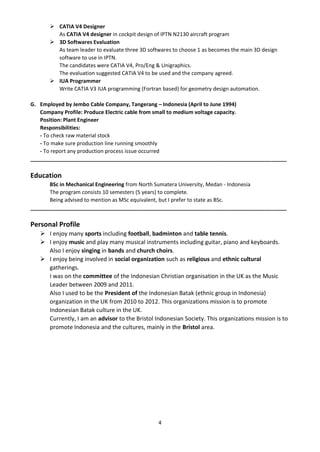 4
 CATIA V4 Designer
As CATIA V4 designer in cockpit design of IPTN N2130 aircraft program
 3D Softwares Evaluation
As team leader to evaluate three 3D softwares to choose 1 as becomes the main 3D design
software to use in IPTN.
The candidates were CATIA V4, Pro/Eng & Unigraphics.
The evaluation suggested CATIA V4 to be used and the company agreed.
 IUA Programmer
Write CATIA V3 IUA programming (Fortran based) for geometry design automation.
G. Employed by Jembo Cable Company, Tangerang – Indonesia (April to June 1994)
Company Profile: Produce Electric cable from small to medium voltage capacity.
Position: Plant Engineer
Responsibilities:
- To check raw material stock
- To make sure production line running smoothly
- To report any production process issue occurred
_______________________________________________________________________________________
Education
BSc in Mechanical Engineering from North Sumatera University, Medan - Indonesia
The program consists 10 semesters (5 years) to complete.
Being advised to mention as MSc equivalent, but I prefer to state as BSc.
_______________________________________________________________________________________
Personal Profile
 I enjoy many sports including football, badminton and table tennis.
 I enjoy music and play many musical instruments including guitar, piano and keyboards.
Also I enjoy singing in bands and church choirs.
 I enjoy being involved in social organization such as religious and ethnic cultural
gatherings.
I was on the committee of the Indonesian Christian organisation in the UK as the Music
Leader between 2009 and 2011.
Also I used to be the President of the Indonesian Batak (ethnic group in Indonesia)
organization in the UK from 2010 to 2012. This organizations mission is to promote
Indonesian Batak culture in the UK.
Currently, I am an advisor to the Bristol Indonesian Society. This organizations mission is to
promote Indonesia and the cultures, mainly in the Bristol area.
 