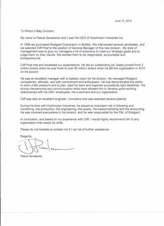 June 12, 2015
To Whom It May Concern;
My name is Pascal Seradarian and I was the CEO of Hutchinson Industries Inc.
In 1999 we purchased Rodgard Corporation in Buffalo. We interviewed several candidates, and
we selected Cliff Post to the position of General Manager of this new division. My style of
management was to give my managers a lot of autonomy to meet our strategic goals and to
judge them on their results. We wanted them to be responsible, accountable and
entrepreneurial.
Cliff Post met and exceeded our expectations. He did an outstanding job. Sales jumped from 2
million dollars when he was hired to over 80 million dollars when he left the organization in 2010
on his accord.
He was an excellent manager with a realistic vision for his division. He managed Rodgard
competently, ethically, and with commitment and enthusiasm. He has demonstrated the ability
to work under pressure and to plan, lead his team and organize successfully tight deadlines. His
strong interpersonal and communication skills have allowed him to develop good working
relationships with his 200+ employees, his customers and our organization.
Cliff was also an excellent engineer, innovative and was awarded several patents.
During his time with Hutchinson Industries. he played an important role in following and
monitoring the production, the engineering, the quality, the sales/marketing and the accounting.
He was involved everywhere in his division, and he was responsible for the P&L of Rodgard ..
In conclusion, and based on my experience with Cliff, I would highly recommend him to any
organization that needs his skills.
Please do not hesitate to contact me if I can be of further assistance.
Regards,
Pascal Seradarian
 