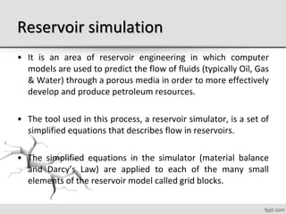 Reservoir simulation
• It is an area of reservoir engineering in which computer
models are used to predict the flow of fluids (typically Oil, Gas
& Water) through a porous media in order to more effectively
develop and produce petroleum resources.
• The tool used in this process, a reservoir simulator, is a set of
simplified equations that describes flow in reservoirs.
• The simplified equations in the simulator (material balance
and Darcy’s Law) are applied to each of the many small
elements of the reservoir model called grid blocks.
 