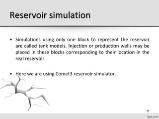 Reservoir simulation
• Simulations using only one block to represent the reservoir
are called tank models. Injection or production wells may be
placed in these blocks corresponding to their location in the
real reservoir.
• Here we are using Comet3 reservoir simulator.
11
 