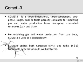 Comet -3
• COMET3 is a three-dimensional, three-component, two-
phase, single, dual or triple porosity simulator for modeling
gas and water production from desorption controlled
reservoirs (coal and shale).
• For modeling gas and water production from coal beds,
COMET3 is used as a dual porosity.
• COMET3 utilizes both Cartesian (x-y-z) and radial (r-θ-z)
coordinate systems for multi-well problems.
12
 