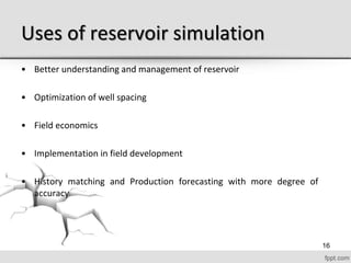 Uses of reservoir simulation
• Better understanding and management of reservoir
• Optimization of well spacing
• Field economics
• Implementation in field development
• History matching and Production forecasting with more degree of
accuracy
16
 