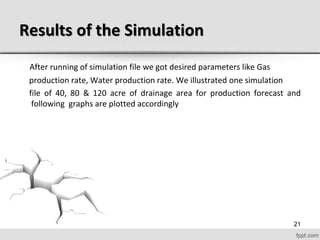 Results of the Simulation
After running of simulation file we got desired parameters like Gas
production rate, Water production rate. We illustrated one simulation
file of 40, 80 & 120 acre of drainage area for production forecast and
following graphs are plotted accordingly
21
 