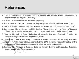References
1. Coal bed methane-fundamental concept- K. Aminian, Petroleum &Natural Gas Engineering
department West Verginia University.
2. A Guide to Coalbed Methane Reservoir Engineering
3. Smith, James T., Pressure Transient Testing: Design and Analysis, Lubbock, Texas (1987) .
4. Horne, Roland N., Modern Well Test Analysis, Petroway, Inc., Palo Alto, California (1990) .
5. Barrenblatt, G.E., I.P. Zheltov, and I.N. Kochina, “Basic Concepts in the Theory of Seepage
of Homogeneous Fluids in Fissured Rocks,” J. Appl. Math. Mech, 24 (5), USSR (1960).
6. Warren, J.E. and P.J. Root, “Behaviour of Naturally Fractured Reservoirs,” Society of
Petroleum Engineers Journal (September, 1963).
7. Mavor, M.J. and H. Cinco-Ley, “Transient Pressure behaviour of Naturally Fractured
Reservoirs,” SPE Paper 7977, presented at the 1979 California Regional Meeting of the
Society of Petroleum Engineers, Ventura, California (April 18-20, 1979).
8. Perrine, R.L., “Analysis of Pressure Build-up Curves,” Drilling and Production Practices,
American Petroleum Institute (1956).
26
 