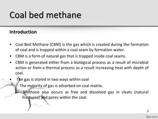 Coal bed methane
Introduction
• Coal Bed Methane (CBM) is the gas which is created during the formation
of coal and is trapped within a coal seam by formation water.
• CBM is a form of natural gas that is trapped inside coal seams.
• CBM is generated either from a biological process as a result of microbial
action or from a thermal process as a result increasing heat with depth of
coal.
• The gas is stored in two ways within coal
- The majority of gas is adsorbed on coal matrix.
- Methane also occurs as free and dissolved gas in cleats (natural
fractures) and pores within the coal.
3
 