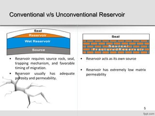 Conventional v/s Unconventional Reservoir
• Reservoir requires source rock, seal,
trapping mechanism, and favorable
timing of migration.
• Reservoir usually has adequate
porosity and permeability.
• Reservoir acts as its own source
• Reservoir has extremely low matrix
permeability
SealReservoir
Seal
Source
Wet Reservoir
5
 