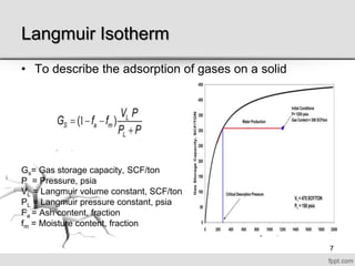 Langmuir Isotherm
• To describe the adsorption of gases on a solid
Gs= Gas storage capacity, SCF/ton
P = Pressure, psia
VL = Langmuir volume constant, SCF/ton
PL = Langmuir pressure constant, psia
Fa = Ash content, fraction
fm = Moisture content, fraction
7
 