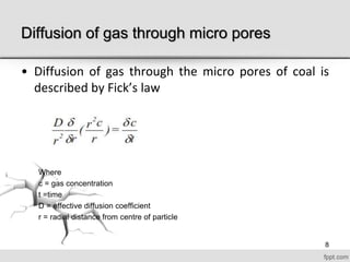 Diffusion of gas through micro pores
• Diffusion of gas through the micro pores of coal is
described by Fick’s law
Where
c = gas concentration
t =time
D = effective diffusion coefficient
r = radial distance from centre of particle
8
 