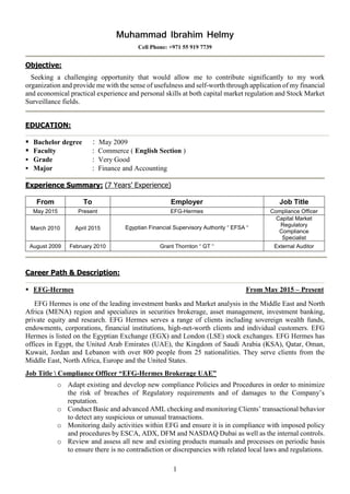 1
Muhammad Ibrahim Helmy
Cell Phone: +971 55 919 7739
Objective:
Seeking a challenging opportunity that would allow me to contribute significantly to my work
organization and provide me with the sense of usefulness and self-worth through application of my financial
and economical practical experience and personal skills at both capital market regulation and Stock Market
Surveillance fields.
EDUCATION:
 Bachelor degree : May 2009
 Faculty : Commerce ( English Section )
 Grade : Very Good
 Major : Finance and Accounting
Experience Summary: (7 Years’ Experience)
From To Employer Job Title
May 2015 Present EFG-Hermes Compliance Officer
March 2010 April 2015 Egyptian Financial Supervisory Authority “ EFSA “
Capital Market
Regulatory
Compliance
Specialist
August 2009 February 2010 Grant Thornton “ GT “ External Auditor
Career Path & Description:
 EFG-Hermes From May 2015 – Present
EFG Hermes is one of the leading investment banks and Market analysis in the Middle East and North
Africa (MENA) region and specializes in securities brokerage, asset management, investment banking,
private equity and research. EFG Hermes serves a range of clients including sovereign wealth funds,
endowments, corporations, financial institutions, high-net-worth clients and individual customers. EFG
Hermes is listed on the Egyptian Exchange (EGX) and London (LSE) stock exchanges. EFG Hermes has
offices in Egypt, the United Arab Emirates (UAE), the Kingdom of Saudi Arabia (KSA), Qatar, Oman,
Kuwait, Jordan and Lebanon with over 800 people from 25 nationalities. They serve clients from the
Middle East, North Africa, Europe and the United States.
Job Title  Compliance Officer “EFG-Hermes Brokerage UAE”
o Adapt existing and develop new compliance Policies and Procedures in order to minimize
the risk of breaches of Regulatory requirements and of damages to the Company’s
reputation.
o Conduct Basic and advanced AML checking and monitoring Clients’ transactional behavior
to detect any suspicious or unusual transactions.
o Monitoring daily activities within EFG and ensure it is in compliance with imposed policy
and procedures by ESCA, ADX, DFM and NASDAQ Dubai as well as the internal controls.
o Review and assess all new and existing products manuals and processes on periodic basis
to ensure there is no contradiction or discrepancies with related local laws and regulations.
 