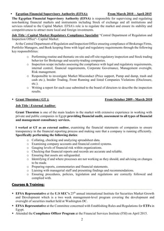 2
 Egyptian Financial Supervisory Authority (EFSA): From March 2010 – April 2015
The Egyptian Financial Supervisory Authority (EFSA) is responsible for supervising and regulating
non-banking financial markets and instruments including Stock of exchange and all institutions and
services related to the Capital Market. EFSA's role is to regulate the market and ensure its stability and
competitiveness to attract more local and foreign investments.
Job Title  Capital Market Regulatory Compliance Specialist “Central Department of Regulation and
Inspection Office“- Capital Market:
At the Central Department of Regulation and Inspection Office ensuring compliance of Brokerage Firms,
Portfolio Managers, and Book keeping firms with legal and regulatory requirements through the following
key responsibilities:
o Performing routine and thematic on-site and off-site regulatory inspection and Stock trading
behavior for Brokerage and security-trading companies.
o Inspection scope includes assessing the compliance with legal and regulatory requirements,
internal control, financial requirements, Corporate Governance, Management oversight,
Risk management.
o Responsible to investigate Market Misconduct (Price support, Pump and dump, trash and
cash etc.), Insider Trading, Front Running and listed Companies Violations (Disclosure,
etc.).
o Writing a report for each case submitted to the board of directors to describe the inspection
results.
 Grant Thornton ( GT ): From October 2009 - March 2010
Job Title  External Auditor:
Grant Thornton is one of the main leaders in the market with extensive experience in working with
private and public companies in Egypt providing financial audit, assessment to all types of financial
and management consultancy services.
I worked at GT as an external auditor, examining the financial statements of companies to ensure
transparency in the financial reporting process and making sure that a company is running efficiently.
Specifically performing the following duties:
o Collating, checking and analyzing spreadsheet data.
o Examining company accounts and financial control systems.
o Gauging levels of financial risk within organizations.
o Checking that financial reports and records are accurate and reliable.
o Ensuring that assets are safeguarded.
o Identifying if and where processes are not working as they should, and advising on changes
to be made.
o Preparing reports, commentaries and financial statements.
o Liaising with managerial staff and presenting findings and recommendations.
o Ensuring procedures, policies, legislation and regulations are correctly followed and
complied with.
Courses & Training:
 EFSA Representative at the U.S SEC’s 25th
annual international Institute for Securities Market Growth
and Development which is a two week management-level program covering the development and
oversight of securities market held at Washington DC.
 EFSA Representative at the Committee concerned with Establishing Rules and Regulations for ETFs in
Egypt.
 Attended the Compliance Officer Program at the Financial Services Institute (FSI) on April 2015.
 