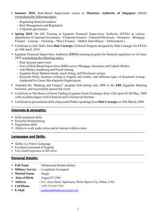 3
 Summer 2010, Risk-Based Supervision course at Monetary Authority of Singapore (MAS)
overlooking the following topics:
- Regulating financial markets.
- Risk Management and Regulation
- Corporate governance.
 Spring 2010, On Job Training at Egyptian Financial Supervisory Authority (EFSA) at various
departments (Corporate Governance – Corporate Finance – Financial Disclosure – Insurance – Mortgage
Finance – Leasing – Factoring – Micro Finance – Market Surveillance – Enforcement ) .
 Certificate in Soft Skills from Dale Carnegie (Tailored Program designed by Dale Carnegie for EFSA)
on 18th April, 2010.
 Egyptian Financial Supervisory Authority (EFSA) training program for financial regulators on 1st June,
2010 overlooking the following topics:
- Risk focused supervision
- Uses of Risk Based Supervision (RBS) across Mortgage, Insurance and Capital Market.
- Anti-Money laundering and Fraud training
- Egyptian Stock Markets trends, stock listing, and Disclosure system.
- Research Skills, business writing in English and Arabic, and different types of document writing
conducted by Career Development Organization.
 Attended the “Banking and Finance” program held during July 2009 at the EBI (Egyptian Banking
Institute), and successfully passed the exam.
 Certificate in The Basics of Stock Trading (Egyptian Stock Exchange) from 15th April till 5th May, 2009
with excellent degree from Financial and Commercial Institute.
 Certificate in presentation skills (Successful Public speaking) from Dale Carnegie on 16th March, 2009.
Interests & strengths:
 Solid analytical skills
 Powerful brainstorming
 Negotiation skills
 Ability to work under stress and to interact within a team
Languages and Skills:
 Arabic is a Native Language
 Excellent command of English
 Very Good Experience in MS office
Personal Details:
 Full Name : Muhammad Ibrahim Helmy
 Military Service : Completely Exempted
 Marital Status : Single
 Date of Birth : August 6th
,1988
 Address : 813, Auris Hotel Apartment, Dubai Sports City, Dubai, UAE
 Cell Phone : +971 55 919 7739
 E-Mail : muhamadibrahim@icloud.com
 
