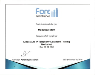 ForeTechServe
This is to acknowledge thot
Md Safiqul Islam
ho s s uccessfu I ly co m pleted
Avaya Aura lP Telephony Advanced Training
Workshop
(Dec 20- 24,2OLO)
I nstructor Ashok Rajamanickam Dote December24,2010
 