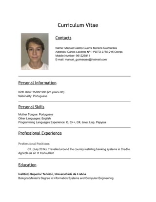 Curriculum Vitae
Contacts
Name: Manuel Castro Guerra Moreira Guimarães
Address: Carlos Lacerda Nº1 1ºDTO 2780-215 Oeiras
Mobile Number: 961226811
E-mail: manuel_guimaraes@hotmail.com
________________________________________________________________________
Personal Information
Birth Date: 15/08/1993 (23 years old)
Nationality: Portuguese
________________________________________________________________________
Personal Skills
Mother Tongue: Portuguese
Other Languages: English
Programming Languages Experience: C, C++, C#, Java, Lisp, Papyrus
________________________________________________________________________
Professional Experience
Professional Positions:
CIL (July 2014): Travelled around the country installing banking systems in Credito
Agricola as an IT Consultant.
________________________________________________________________________
Education
Instituto Superior Técnico, Universidade de Lisboa
Bologna Master's Degree in Information Systems and Computer Engineering
 