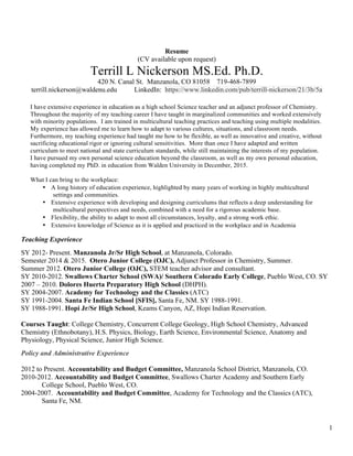 1
Resume
(CV available upon request)
Terrill L Nickerson MS.Ed. Ph.D.
420 N. Canal St. Manzanola, CO 81058 719-468-7899
terrill.nickerson@waldenu.edu LinkedIn: https://www.linkedin.com/pub/terrill-nickerson/21/3b/5a
Teaching Experience
SY 2012- Present. Manzanola Jr/Sr High School, at Manzanola, Colorado.
Semester 2014 & 2015. Otero Junior College (OJC), Adjunct Professor in Chemistry, Summer.
Summer 2012. Otero Junior College (OJC), STEM teacher advisor and consultant.
SY 2010-2012. Swallows Charter School (SWA)/ Southern Colorado Early College, Pueblo West, CO. SY
2007 – 2010. Dolores Huerta Preparatory High School (DHPH).
SY 2004-2007. Academy for Technology and the Classics (ATC)
SY 1991-2004. Santa Fe Indian School [SFIS], Santa Fe, NM. SY 1988-1991.
SY 1988-1991. Hopi Jr/Sr High School, Keams Canyon, AZ, Hopi Indian Reservation.
Courses Taught: College Chemistry, Concurrent College Geology, High School Chemistry, Advanced
Chemistry (Ethnobotany), H.S. Physics, Biology, Earth Science, Environmental Science, Anatomy and
Physiology, Physical Science, Junior High Science.
Policy and Administrative Experience
2012 to Present. Accountability and Budget Committee, Manzanola School District, Manzanola, CO.
2010-2012. Accountability and Budget Committee, Swallows Charter Academy and Southern Early
College School, Pueblo West, CO.
2004-2007. Accountability and Budget Committee, Academy for Technology and the Classics (ATC),
Santa Fe, NM.
I have extensive experience in education as a high school Science teacher and an adjunct professor of Chemistry.
Throughout the majority of my teaching career I have taught in marginalized communities and worked extensively
with minority populations. I am trained in multicultural teaching practices and teaching using multiple modalities.
My experience has allowed me to learn how to adapt to various cultures, situations, and classroom needs.
Furthermore, my teaching experience had taught me how to be flexible, as well as innovative and creative, without
sacrificing educational rigor or ignoring cultural sensitivities. More than once I have adapted and written
curriculum to meet national and state curriculum standards, while still maintaining the interests of my population.
I have pursued my own personal science education beyond the classroom, as well as my own personal education,
having completed my PhD. in education from Walden University in December, 2015.
What I can bring to the workplace:
• A long history of education experience, highlighted by many years of working in highly multicultural
settings and communities.
• Extensive experience with developing and designing curriculums that reflects a deep understanding for
multicultural perspectives and needs, combined with a need for a rigorous academic base.
• Flexibility, the ability to adapt to most all circumstances, loyalty, and a strong work ethic.
• Extensive knowledge of Science as it is applied and practiced in the workplace and in Academia
 