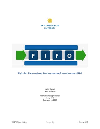 EE270 Final Project P a g e | 1 Spring 2015
Eight-bit, Four-register Synchronous and Asynchronous FIFO
Jagbir Kalirai
Neha Mahajan
EE270 Final Design Project
Spring 2015
Due: May 11, 2015
 