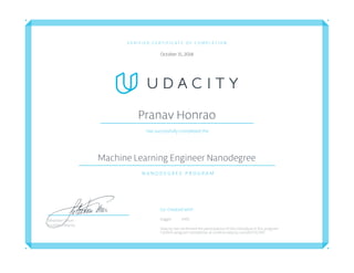 V E R I F I E D C E R T I F I C A T E O F C O M P L E T I O N
October 15, 2018
Pranav Honrao
Has successfully completed the
Machine Learning Engineer Nanodegree
N A N O D E G R E E P R O G R A M
Co-Created with
Kaggle AWS
Udacity has confirmed the participation of this individual in this program.
Confirm program completion at confirm.udacity.com/6V7ZC2PD
Sebastian Thrun
Founder, Udacity
 