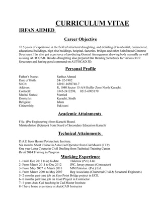 CURRICULUM VITAE
IRFAN AHMED
Career Objective
10.5 years of experience in the field of structural draughting, and detailing of residential, commercial,
educational buildings, high-rise buildings, hospital, factories, bridges and other Reinforced Concrete
Structures. Has also got experience of producing General Arrangement drawing both manually as well
as using AUTOCAD. Besides draughting also prepared Bar Bending Schedules for various RCC
Structures and having good command on AUTOCAD 3D.
Personal Profile
Father’s Name: Sarfraz Ahmed
Date of Birth: 24- 02-1982
NIC#: 42101-1650748-7
Address: R, 1040 Sector 15-A/4 Buffer Zone North Karachi.
Contact#: 0345-2412298, 0213-6905170
Marital Status: Married
Domicile: Karachi, Sindh
Religion: Islam
Citizenship: Pakistani
Academic Attainments
F.Sc. (Pre Engineering) from Karachi Board.
Matriculation (Science) from Board of Secondary Education Karachi
Technical Attainments
D.A.E from Hasani Polytechnic Institute.
Six months Short Course in Auto Cad Operator from Cad Master (TTP)
One year Long Course in Civil Drafting from Technical Training Center
Revit 2014 Training in Progress
Working Experience
1- From Dec 2012 to up to date Halcrow (Pvt.) Ltd.
2- From March 2011 to Dec 2012 JPC. Jersey precast (Contractor)
3- From May 2007 to March 2011 MM Pakistan. (Pvt.) Ltd.
4- From March 2004 to May 2007 Beg Associates (Chartered Civil & Structural Engineers)
5- 2 months part time job on Zero Point Bridge project in ECIL
6- 6 months part time job on Road Project in Contractor
7- 1 years Auto Cad teaching in Cad Master Institute
8- I have home experience at AutoCAD Instructor
 