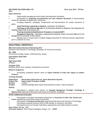 PME POWER SOLUTIONS INDIA LTD. Since June 2010 – Till Dec.
2011
Export Executive
 Single handily managing the entire Export Documentation formalities.
 Accountable for preparing accurate/timely pre/ post shipment documents & documentation
related for submission to Banks/Govt. Authorities.
 Arranging inspection, packaging, transportation and documentation for smooth movement of
goods.
 Vessel Planning & organizing of shipmentVessel Planning & organizing of shipment, tracking for all Shipments, tracking for all Shipments
 Following up with External AgenciesFollowing up with External Agencies for All Documents Related to Shipment/ Post Shipments forfor All Documents Related to Shipment/ Post Shipments for
handling related work as BL Issuance etc.handling related work as BL Issuance etc.
 Tracking Amendments/Modifications/ Procedures in Customs/DGFT.Tracking Amendments/Modifications/ Procedures in Customs/DGFT.
 Management ReportingManagement Reporting – Identifying, Analyzing and Preparing Timely & Accurate Reports for the– Identifying, Analyzing and Preparing Timely & Accurate Reports for the
Management & Contribute to team efforts.Management & Contribute to team efforts.
 Keeping track of cargo/vessel & original shipping documents & informing relevant departments
prior to shipment & arrival.
EDUCATIONAL CREDENTIALSEDUCATIONAL CREDENTIALS
MBA (International Business & Marketing) 2010
Raj Kumar Goel Institute of Technology, Ghaziabad, UP Technical University
BSc. 2008
Christ Church College, Kanpur, CSJM University, Kanpur
Intermediate (PCM) 2004
UP Board
High School 2002
UP Board
Computer Skills
MS Office (Word, Excel, Outlook, & PowerPoint) & Internet
Research Assignment
 Successfully completed research report on Export Potential of India with respect to Leather
Products.
Trainings Attended
Organization Bharat Heavy Electricals Ltd. Jhansi (Manufacturing Unit)
Project Title Export Import Procedure at BHEL
Duration 6 weeks
Synopsis Gained knowledge about export documentation & export- import procedure.
Seminar
 Participated in national level seminar on Changing Management Paradigm- Challenges &
Opportunities organized by Raj Kumar Goel Group of Institutions, Ghaziabad.
EXTRA CURRICULAR ACCOLADESEXTRA CURRICULAR ACCOLADES
 Participated in the Paper Presentation Competition on Consumers in India- Past, Present and
Future organized by Lord Krishna Group of Institutions.
 Participated in Entrepreneurship Game organized by Raj Kumar Goel Institute of Technology.
 Participated workshop Incoterms 2010 at PHD chamber of commerce, New Delhi.
 Participated lecture on Foreign Trade Policy organized by Cords Cable Industries Limited.
Date of Birth: 28th
May, 1987
Permanent Address: 126 N-2 Road Lal Banglaw, Kanpur, U.P. - 208007
 