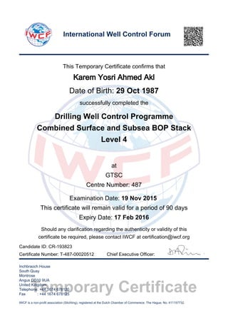 Temporary Certificate
This Temporary Certificate confirms that
Karem Yosri Ahmed Akl
Date of Birth: 29 Oct 1987
successfully completed the
Drilling Well Control Programme
Combined Surface and Subsea BOP Stack
Level 4
at
GTSC
Centre Number: 487
Examination Date: 19 Nov 2015
This certificate will remain valid for a period of 90 days
Expiry Date: 17 Feb 2016
Should any clarification regarding the authenticity or validity of this
certificate be required, please contact IWCF at certification@iwcf.org
Certificate Number: T-487-00020512 Chief Executive Officer:
Inchbraoch House
South Quay
Montrose
Angus DD10 9UA
United Kingdom
Telephone: +44 1674 678120
Fax : +44 1674 678125
IWCF is a non-profit association (Stichting), registered at the Dutch Chamber of Commerece, The Hague, No. 411157732.
International Well Control Forum
Candidate ID: CR-193823
 