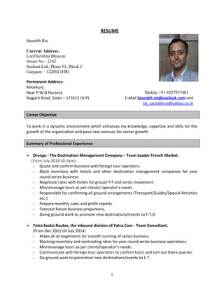 RESUME
Saurabh Rai
Current Address:
Lord Krishna Bhawan
House No - 2242
Sushant Lok, Phase 01, Block C
Gurgaon – 122002 (HR)
Permanent Address:
Amarkunj
Near P.W.D Nursery Mobile +91 8527937401
Rajgarh Road, Solan – 173212 (H.P) E-Mail Saurabh.rai@outlook.com and
rai_saurabhrai@yahoo.co.in
Career Objective
To work in a dynamic environment which enhances my knowledge, expertise and skills for the
growth of the organization and pave new avenues for career growth.
Summary of Professional Experience
 Orange - The Destination Management Company – Team Leader French Market.
(From July 2014 till date)
- Quote and confirm business with foreign tour operators.
- Block inventory with Hotels and other destination management companies for year
round series business.
- Negotiate rates with hotels for group/ FIT and series movement.
- Micromanage tours as per clients/ operator’s needs.
- Responsible for confirming all ground arrangements (Transport/Guides/Special Activities
etc.)
- Prepare monthly sales and profit reports.
- Forecast future business projections.
- Doing ground work to promote new destinations/events to F.T.O
 Yatra Exotic Routes, the inbound division of Yatra.Com - Team Consultant.
(From Dec 2011 till July 2014)
- Make all arrangements for smooth running of series business.
- Blocking inventory and contracting rates for year round series business operations.
- Micromanage tours as per clients/operator’s needs.
- Communicate with foreign tour operators to confirm tours and sort out there queries.
- Do ground work to promotion new destinations/events to F.T.
1
 