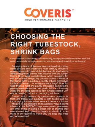 Packaging is one of the most important product compo-
nents packers and processors must carefully choose to
protect products throughout distribution while also trying to
attract shoppers to choose their products over the compe-
tition’s. Given these considerations, which packaging for-
mat should meat and poultry packers choose – tubestock
that allows them to produce a variety of bags themselves
in-plant on demand…or using pre-made bags? More for-
ward-thinking meat and poultry processors committed to
gaining maximum control over productivity and inventory
costs are choosing tubestock from Chicago-based Cov-
eris for creating customized packaging solutions.
Coveris, which delivers high-performance products for
fresh and frozen food products in both flexible and rig-
id-packaging formats, offers several tubestock solutions.
Thanks to its Clearshield® and Maraflex® vacuum-shrink
tubestock plus Tuff-Tite™ bags, more protein processors
are either using or taking a closer look at creating their
own custom-inked, right-sized bags from tubestock on de-
mand in any quantity to make only the bags they need
only when needed.
CHOOSING THE
RIGHT TUBESTOCK,
SHRINK BAGS
Coveris vacuum-shrink tubestock and shrink-bag packaging solutions add value to meat and
poultry products by optimizing protection and freshness while maximizing shelf-appeal
 